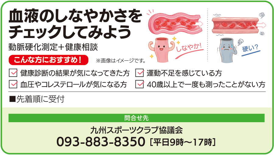血液のしなやかさをチェックしてみよう。動脈硬化測定と健康相談を先着順で受け付けます。健康診断の結果、運動不足、血圧やコレステロールが気になる方、40歳以上で一度も測ったことがない方におすすめです。問い合わせ先は九州スポーツクラブ協議会、電話093-883-8350、平日9時から17時まで。