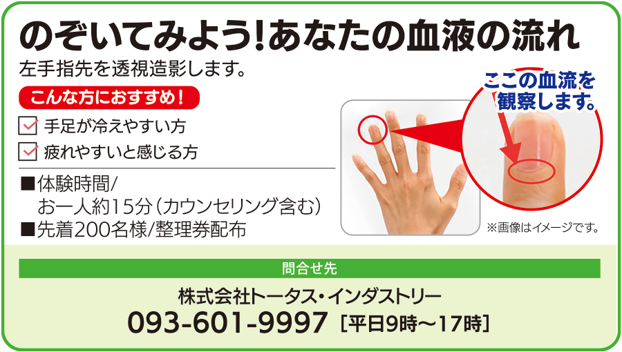 のぞいてみよう、あなたの血液の流れ。左手指先を透視造影し血流を観察します。手足が冷えやすい方、疲れやすいと感じる方におすすめです。体験時間はカウンセリングを含め一人約15分、先着200名に整理券を配布します。問い合わせ先は株式会社トータス・インダストリー、電話093-601-9997、平日9時から17時まで。