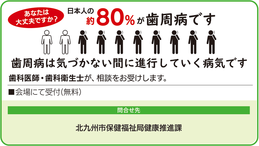 日本人の約80パーセントが歯周病です。歯周病は気づかない間に進行していく病気です。歯科医師と歯科衛生士が無料で相談を受け付けます。問い合わせ先は北九州市保健福祉局健康推進課。