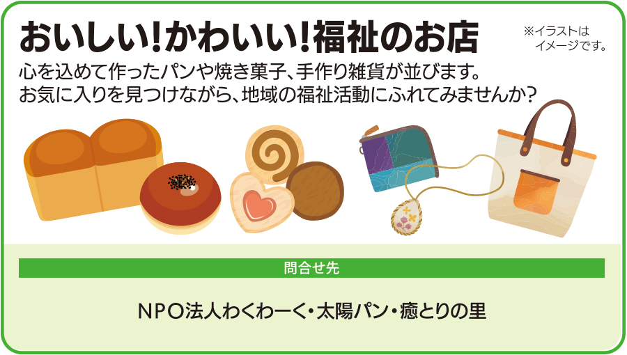 おいしい、かわいい、福祉のお店。心を込めて作ったパンや焼き菓子、手作り雑貨が並びます。お気に入りを見つけながら地域の福祉活動に触れられます。問い合わせ先はNPO法人わくわーく、太陽パン、癒とりの里。