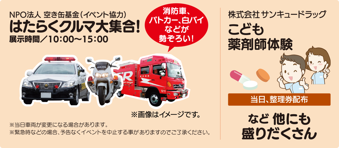 家族向けイベント。NPO法人空き缶基金協力、はたらくクルマ大集合。消防車、パトカー、白バイなどを10時から15時まで展示します。当日車両の変更や、緊急時などにはイベントを中止する場合があります。株式会社サンキュードラッグによる、こども薬剤師体験は当日整理券を配布します。ほかにもイベントがあります。
